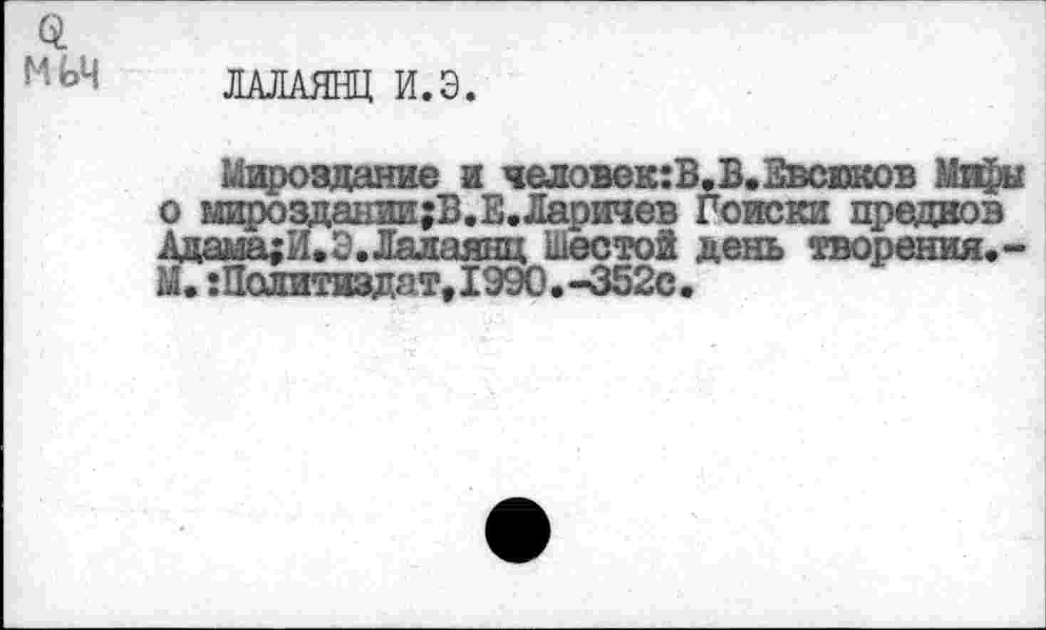 ﻿0.
ЛАЛАЯНЦ И.Э.
Мироздание и человек:В.В.Звсюков Ми£ы о мироздании;В.В.Ларичев Поиски предков Адама;И.Э.Лалаянц шестой день творения.-М. Политиздат,1990.-352С.